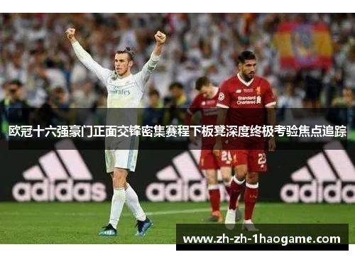 欧冠十六强豪门正面交锋密集赛程下板凳深度终极考验焦点追踪 欧冠十六强豪门正面交锋密集赛程下板凳深度终极考验焦点追踪