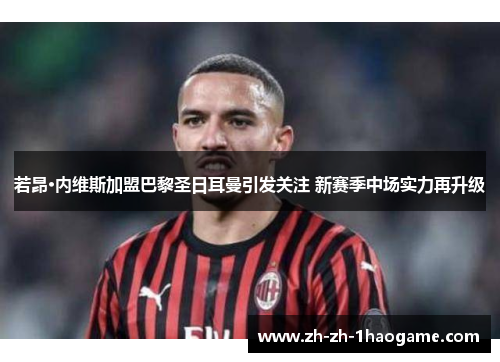 若昂·内维斯加盟巴黎圣日耳曼引发关注 新赛季中场实力再升级