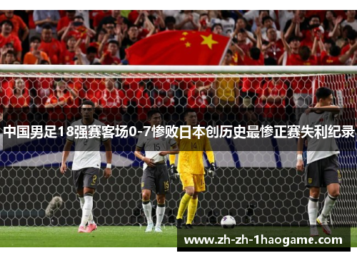 中国男足18强赛客场0-7惨败日本创历史最惨正赛失利纪录