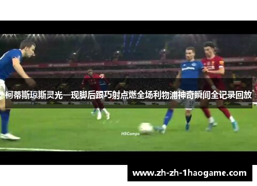 柯蒂斯琼斯灵光一现脚后跟巧射点燃全场利物浦神奇瞬间全记录回放 柯蒂斯琼斯灵光一现脚后跟巧射点燃全场利物浦神奇瞬间全记录回放