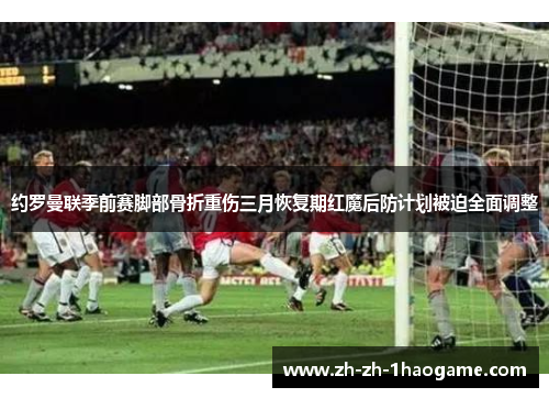 约罗曼联季前赛脚部骨折重伤三月恢复期红魔后防计划被迫全面调整 约罗曼联季前赛脚部骨折重伤三月恢复期红魔后防计划被迫全面调整